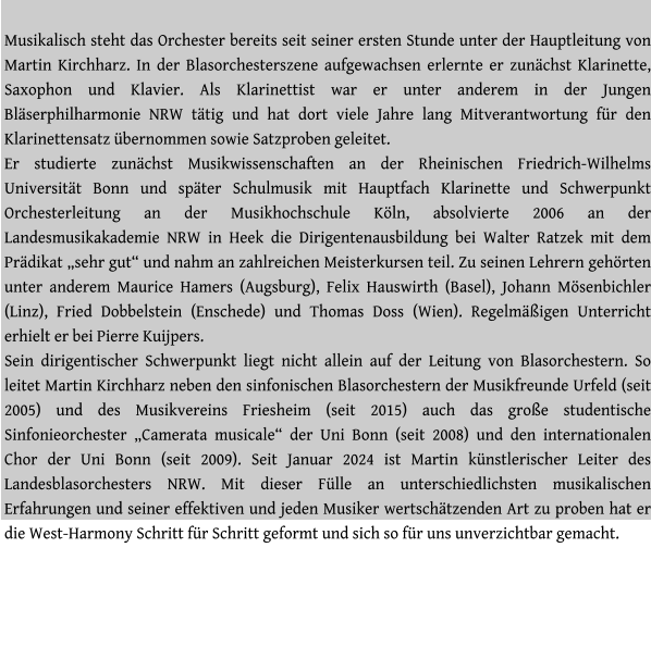 Musikalisch steht das Orchester bereits seit seiner ersten Stunde unter der Hauptleitung von Martin Kirchharz. In der Blasorchesterszene aufgewachsen erlernte er zunächst Klarinette, Saxophon und Klavier. Als Klarinettist war er unter anderem in der Jungen Bläserphilharmonie NRW tätig und hat dort viele Jahre lang Mitverantwortung für den Klarinettensatz übernommen sowie Satzproben geleitet.  Er studierte zunächst Musikwissenschaften an der Rheinischen Friedrich-Wilhelms Universität Bonn und später Schulmusik mit Hauptfach Klarinette und Schwerpunkt Orchesterleitung an der Musikhochschule Köln, absolvierte 2006 an der Landesmusikakademie NRW in Heek die Dirigentenausbildung bei Walter Ratzek mit dem Prädikat „sehr gut“ und nahm an zahlreichen Meisterkursen teil. Zu seinen Lehrern gehörten unter anderem Maurice Hamers (Augsburg), Felix Hauswirth (Basel), Johann Mösenbichler (Linz), Fried Dobbelstein (Enschede) und Thomas Doss (Wien). Regelmäßigen Unterricht erhielt er bei Pierre Kuijpers. Sein dirigentischer Schwerpunkt liegt nicht allein auf der Leitung von Blasorchestern. So leitet Martin Kirchharz neben den sinfonischen Blasorchestern der Musikfreunde Urfeld (seit 2005) und des Musikvereins Friesheim (seit 2015) auch das große studentische Sinfonieorchester „Camerata musicale“ der Uni Bonn (seit 2008) und den internationalen Chor der Uni Bonn (seit 2009). Seit Januar 2024 ist Martin künstlerischer Leiter des Landesblasorchesters NRW. Mit dieser Fülle an unterschiedlichsten musikalischen Erfahrungen und seiner effektiven und jeden Musiker wertschätzenden Art zu proben hat er die West-Harmony Schritt für Schritt geformt und sich so für uns unverzichtbar gemacht.